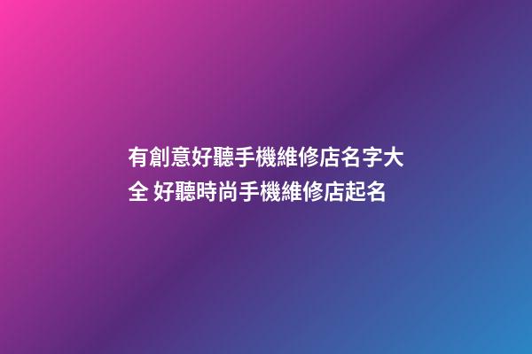 有創意好聽手機維修店名字大全 好聽時尚手機維修店起名